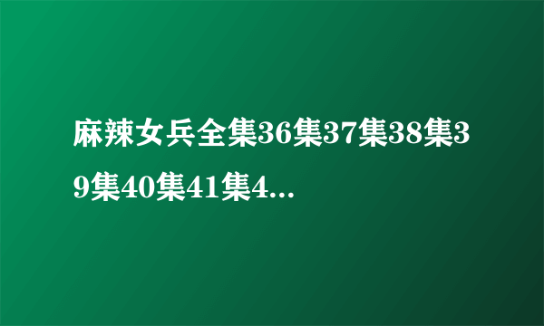 麻辣女兵全集36集37集38集39集40集41集42集43集44集45集46集47集48集49集50集？
