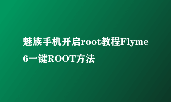 魅族手机开启root教程Flyme6一键ROOT方法