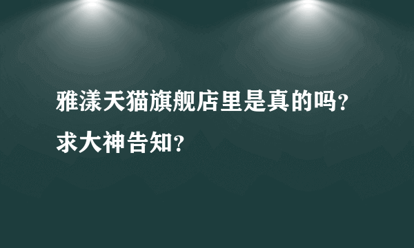 雅漾天猫旗舰店里是真的吗？求大神告知？