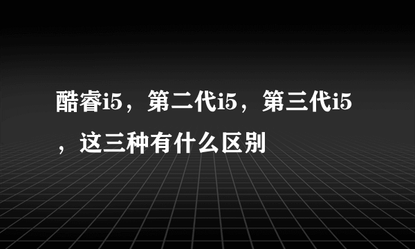酷睿i5，第二代i5，第三代i5，这三种有什么区别