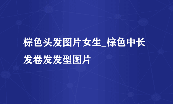 棕色头发图片女生_棕色中长发卷发发型图片