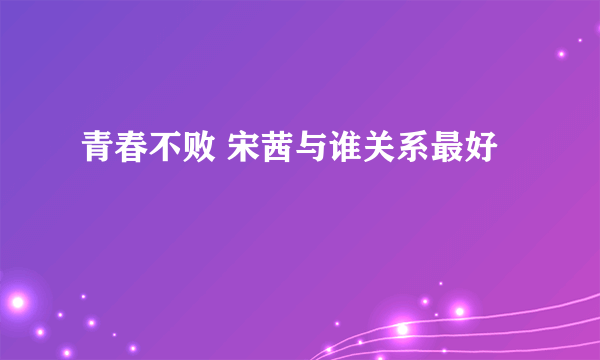 青春不败 宋茜与谁关系最好