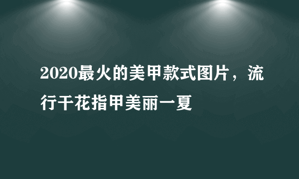2020最火的美甲款式图片，流行干花指甲美丽一夏
