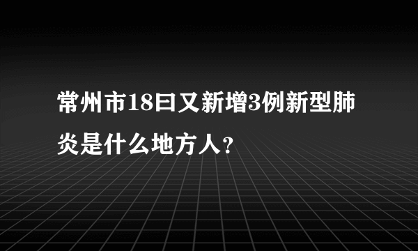 常州市18曰又新增3例新型肺炎是什么地方人？