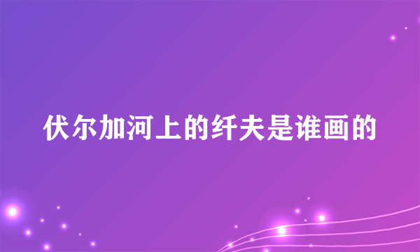 伏尔加河上的纤夫是谁画的