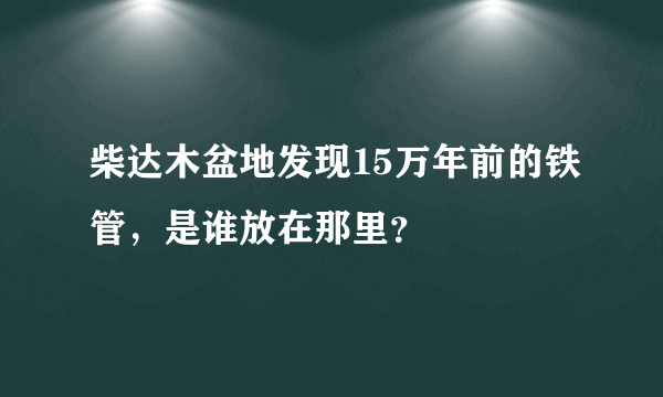 柴达木盆地发现15万年前的铁管，是谁放在那里？