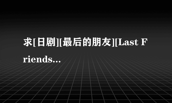 求[日剧][最后的朋友][Last Friends][全11集+SP][720p][日语][中文字幕]，谢谢