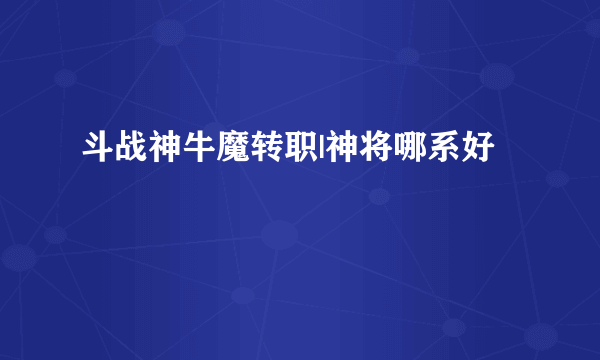 斗战神牛魔转职|神将哪系好
