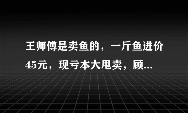 王师傅是卖鱼的，一斤鱼进价45元，现亏本大甩卖，顾客35元买了一公斤，给了王师傅100元假钱，王