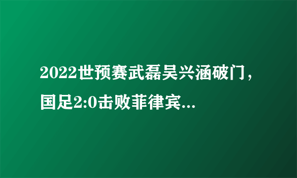 2022世预赛武磊吴兴涵破门，国足2:0击败菲律宾，本场国足表现你满意吗？