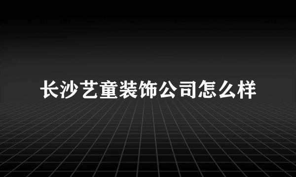 长沙艺童装饰公司怎么样