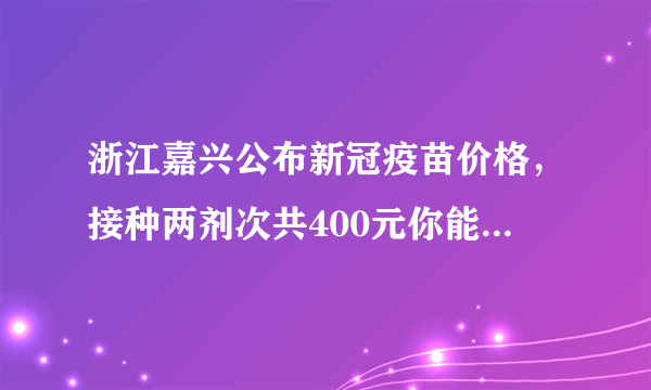 浙江嘉兴公布新冠疫苗价格，接种两剂次共400元你能接受吗？