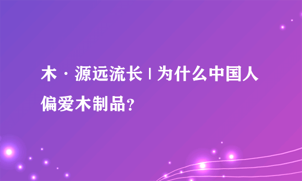 木·源远流长 | 为什么中国人偏爱木制品？