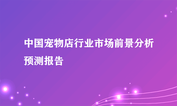 中国宠物店行业市场前景分析预测报告
