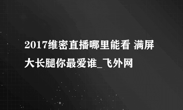 2017维密直播哪里能看 满屏大长腿你最爱谁_飞外网