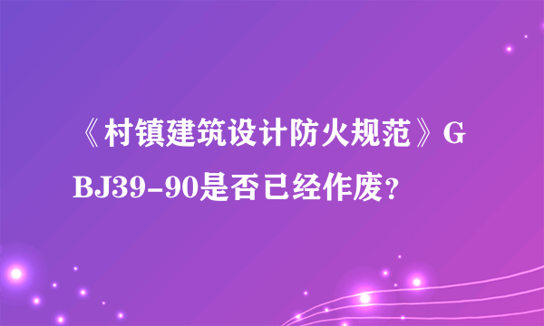 《村镇建筑设计防火规范》GBJ39-90是否已经作废？