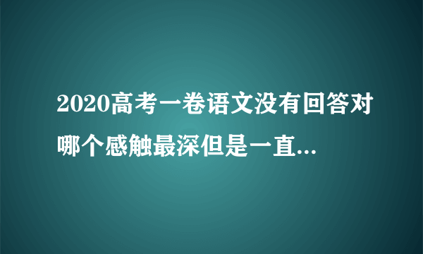 2020高考一卷语文没有回答对哪个感触最深但是一直是围绕一个人去写的会扣很多分吗？