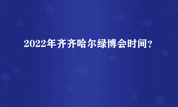 2022年齐齐哈尔绿博会时间？