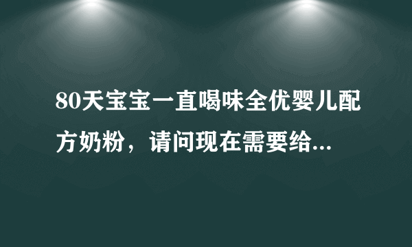 80天宝宝一直喝味全优婴儿配方奶粉，请问现在需要给她...