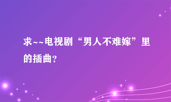 求~~电视剧“男人不难嫁”里的插曲？