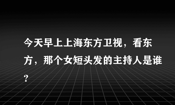 今天早上上海东方卫视，看东方，那个女短头发的主持人是谁？