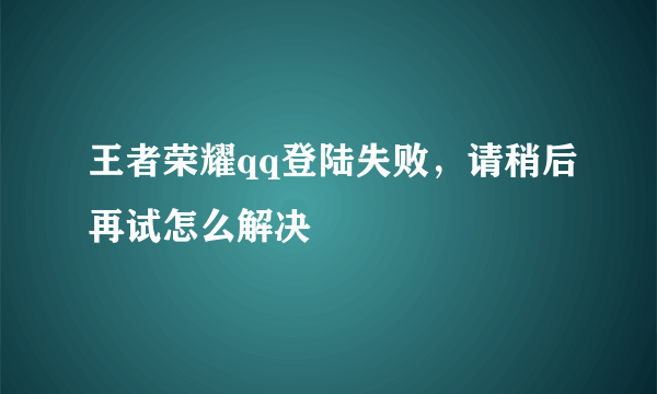 王者荣耀qq登陆失败，请稍后再试怎么解决