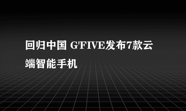 回归中国 G'FIVE发布7款云端智能手机