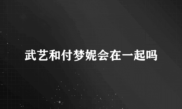 武艺和付梦妮会在一起吗