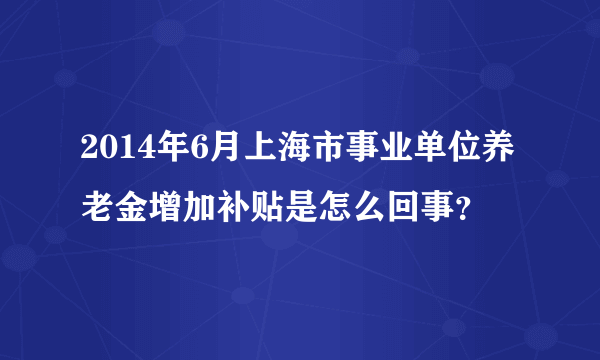 2014年6月上海市事业单位养老金增加补贴是怎么回事？