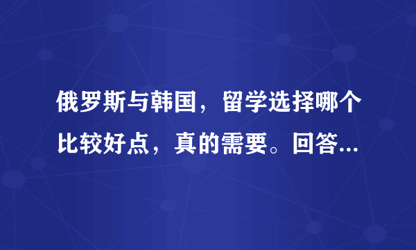 俄罗斯与韩国，留学选择哪个比较好点，真的需要。回答时请附上理由，。谢了