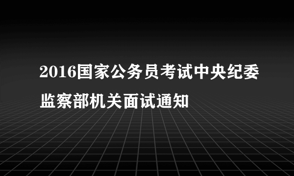 2016国家公务员考试中央纪委监察部机关面试通知