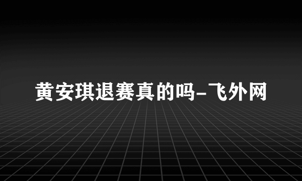 黄安琪退赛真的吗-飞外网