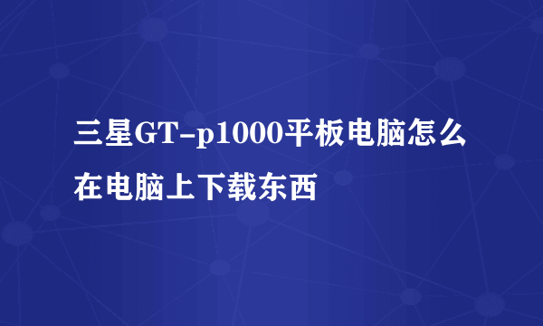 三星GT-p1000平板电脑怎么在电脑上下载东西