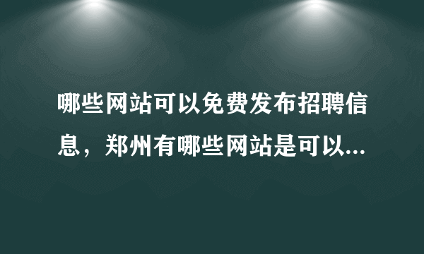 哪些网站可以免费发布招聘信息，郑州有哪些网站是可以免费发布招聘信息的?