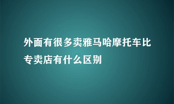 外面有很多卖雅马哈摩托车比专卖店有什么区别