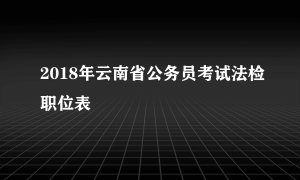 2018年云南省公务员考试法检职位表