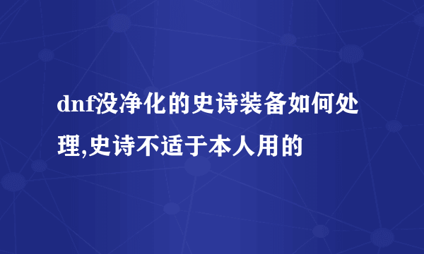 dnf没净化的史诗装备如何处理,史诗不适于本人用的