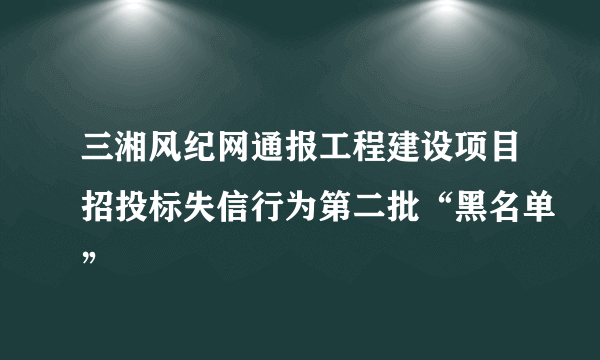 三湘风纪网通报工程建设项目招投标失信行为第二批“黑名单”