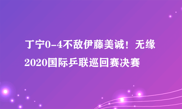 丁宁0-4不敌伊藤美诚！无缘2020国际乒联巡回赛决赛