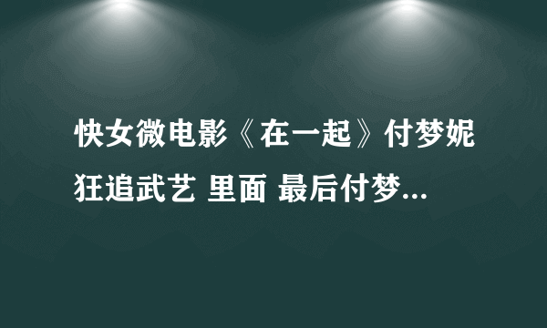 快女微电影《在一起》付梦妮狂追武艺 里面 最后付梦妮唱的那首歌叫什么啊？ 急···