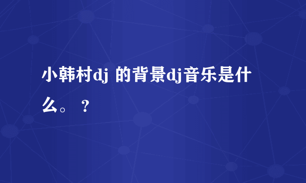小韩村dj 的背景dj音乐是什么。 ？