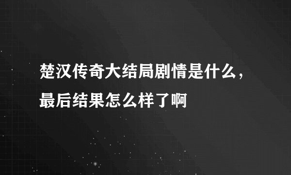 楚汉传奇大结局剧情是什么，最后结果怎么样了啊