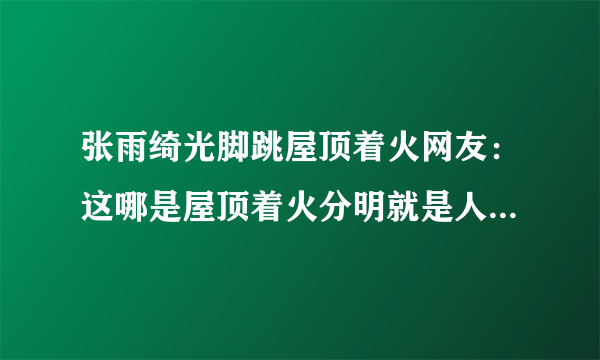 张雨绮光脚跳屋顶着火网友：这哪是屋顶着火分明就是人间仙火啊！-飞外网