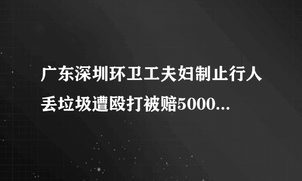 广东深圳环卫工夫妇制止行人丢垃圾遭殴打被赔5000元，你认为环卫工人制止有错吗？