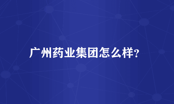 广州药业集团怎么样？