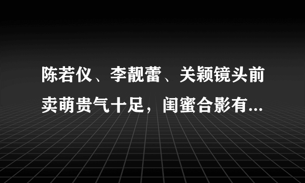 陈若仪、李靓蕾、关颖镜头前卖萌贵气十足，闺蜜合影有何注意事项？