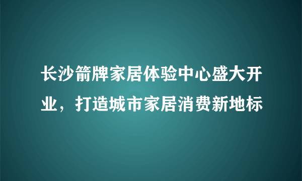 长沙箭牌家居体验中心盛大开业，打造城市家居消费新地标