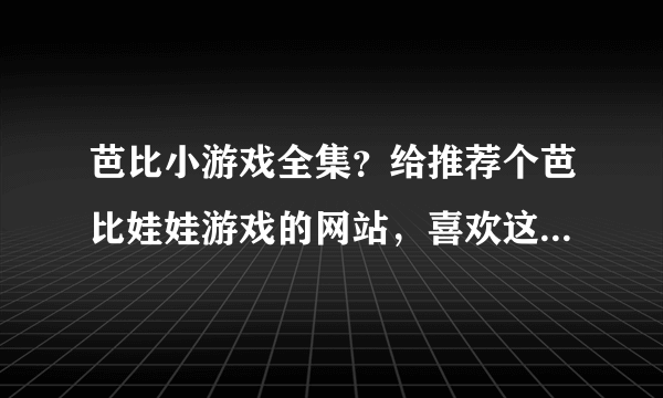 芭比小游戏全集？给推荐个芭比娃娃游戏的网站，喜欢这类可爱的游戏。