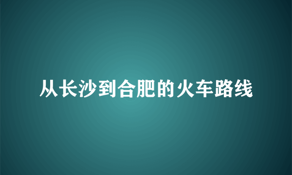 从长沙到合肥的火车路线