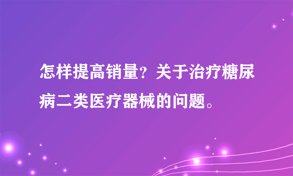 怎样提高销量？关于治疗糖尿病二类医疗器械的问题。